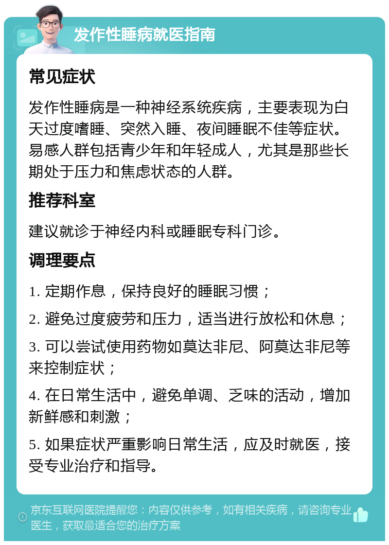 发作性睡病就医指南 常见症状 发作性睡病是一种神经系统疾病，主要表现为白天过度嗜睡、突然入睡、夜间睡眠不佳等症状。易感人群包括青少年和年轻成人，尤其是那些长期处于压力和焦虑状态的人群。 推荐科室 建议就诊于神经内科或睡眠专科门诊。 调理要点 1. 定期作息，保持良好的睡眠习惯； 2. 避免过度疲劳和压力，适当进行放松和休息； 3. 可以尝试使用药物如莫达非尼、阿莫达非尼等来控制症状； 4. 在日常生活中，避免单调、乏味的活动，增加新鲜感和刺激； 5. 如果症状严重影响日常生活，应及时就医，接受专业治疗和指导。