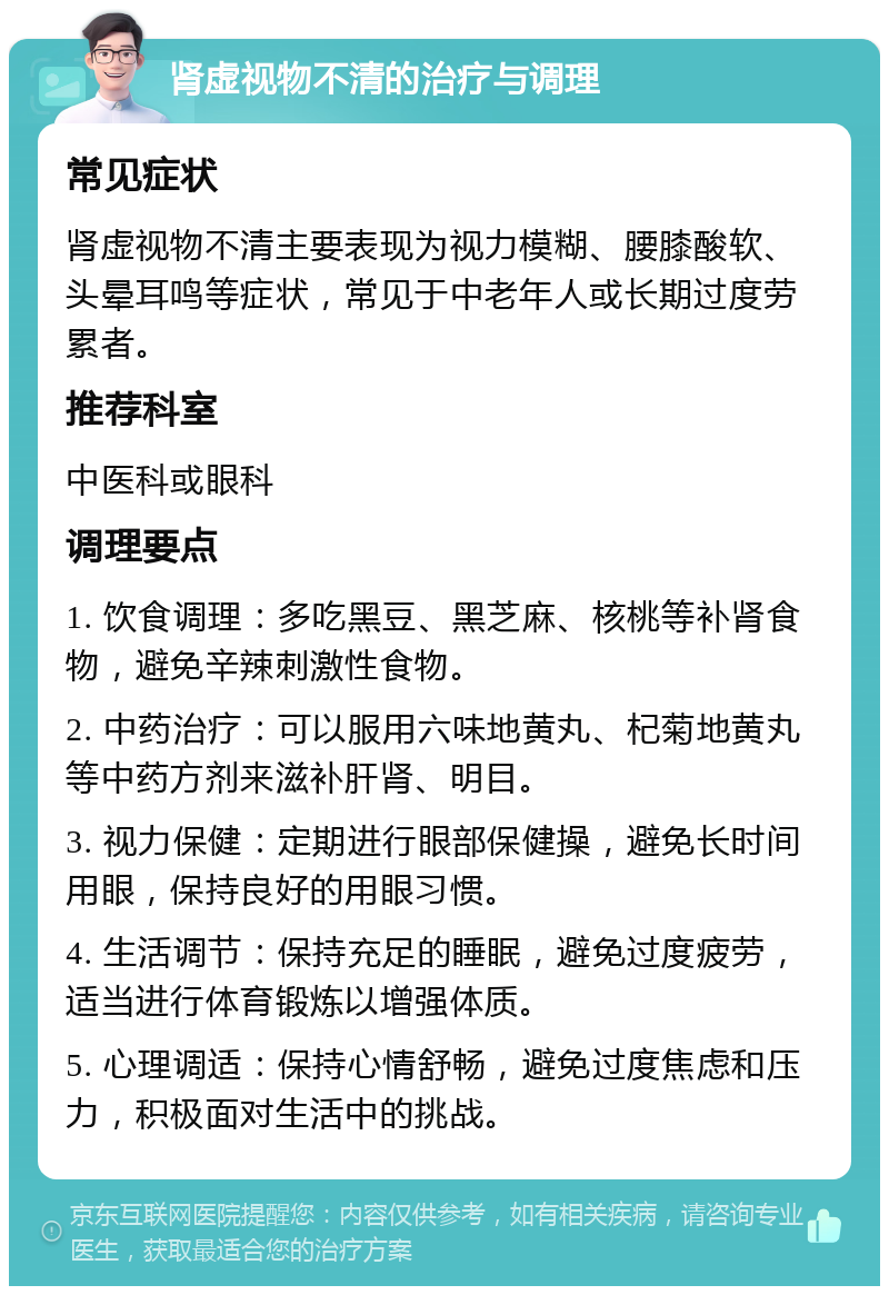 肾虚视物不清的治疗与调理 常见症状 肾虚视物不清主要表现为视力模糊、腰膝酸软、头晕耳鸣等症状，常见于中老年人或长期过度劳累者。 推荐科室 中医科或眼科 调理要点 1. 饮食调理：多吃黑豆、黑芝麻、核桃等补肾食物，避免辛辣刺激性食物。 2. 中药治疗：可以服用六味地黄丸、杞菊地黄丸等中药方剂来滋补肝肾、明目。 3. 视力保健：定期进行眼部保健操，避免长时间用眼，保持良好的用眼习惯。 4. 生活调节：保持充足的睡眠，避免过度疲劳，适当进行体育锻炼以增强体质。 5. 心理调适：保持心情舒畅，避免过度焦虑和压力，积极面对生活中的挑战。