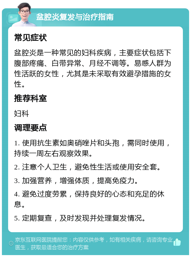 盆腔炎复发与治疗指南 常见症状 盆腔炎是一种常见的妇科疾病，主要症状包括下腹部疼痛、白带异常、月经不调等。易感人群为性活跃的女性，尤其是未采取有效避孕措施的女性。 推荐科室 妇科 调理要点 1. 使用抗生素如奥硝唑片和头孢，需同时使用，持续一周左右观察效果。 2. 注意个人卫生，避免性生活或使用安全套。 3. 加强营养，增强体质，提高免疫力。 4. 避免过度劳累，保持良好的心态和充足的休息。 5. 定期复查，及时发现并处理复发情况。