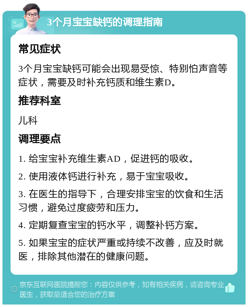 3个月宝宝缺钙的调理指南 常见症状 3个月宝宝缺钙可能会出现易受惊、特别怕声音等症状，需要及时补充钙质和维生素D。 推荐科室 儿科 调理要点 1. 给宝宝补充维生素AD，促进钙的吸收。 2. 使用液体钙进行补充，易于宝宝吸收。 3. 在医生的指导下，合理安排宝宝的饮食和生活习惯，避免过度疲劳和压力。 4. 定期复查宝宝的钙水平，调整补钙方案。 5. 如果宝宝的症状严重或持续不改善，应及时就医，排除其他潜在的健康问题。