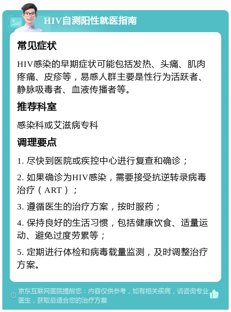 HIV自测阳性就医指南 常见症状 HIV感染的早期症状可能包括发热、头痛、肌肉疼痛、皮疹等，易感人群主要是性行为活跃者、静脉吸毒者、血液传播者等。 推荐科室 感染科或艾滋病专科 调理要点 1. 尽快到医院或疾控中心进行复查和确诊； 2. 如果确诊为HIV感染，需要接受抗逆转录病毒治疗（ART）； 3. 遵循医生的治疗方案，按时服药； 4. 保持良好的生活习惯，包括健康饮食、适量运动、避免过度劳累等； 5. 定期进行体检和病毒载量监测，及时调整治疗方案。