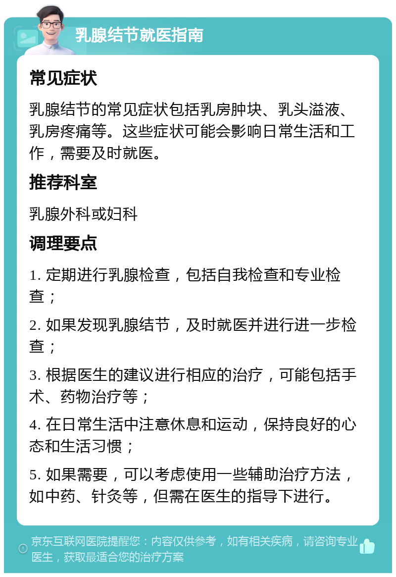 乳腺结节就医指南 常见症状 乳腺结节的常见症状包括乳房肿块、乳头溢液、乳房疼痛等。这些症状可能会影响日常生活和工作，需要及时就医。 推荐科室 乳腺外科或妇科 调理要点 1. 定期进行乳腺检查，包括自我检查和专业检查； 2. 如果发现乳腺结节，及时就医并进行进一步检查； 3. 根据医生的建议进行相应的治疗，可能包括手术、药物治疗等； 4. 在日常生活中注意休息和运动，保持良好的心态和生活习惯； 5. 如果需要，可以考虑使用一些辅助治疗方法，如中药、针灸等，但需在医生的指导下进行。