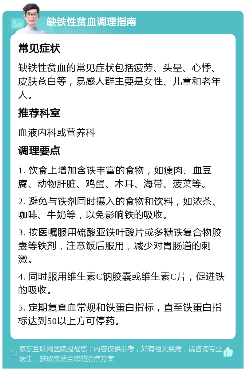 缺铁性贫血调理指南 常见症状 缺铁性贫血的常见症状包括疲劳、头晕、心悸、皮肤苍白等，易感人群主要是女性、儿童和老年人。 推荐科室 血液内科或营养科 调理要点 1. 饮食上增加含铁丰富的食物，如瘦肉、血豆腐、动物肝脏、鸡蛋、木耳、海带、菠菜等。 2. 避免与铁剂同时摄入的食物和饮料，如浓茶、咖啡、牛奶等，以免影响铁的吸收。 3. 按医嘱服用硫酸亚铁叶酸片或多糖铁复合物胶囊等铁剂，注意饭后服用，减少对胃肠道的刺激。 4. 同时服用维生素C钠胶囊或维生素C片，促进铁的吸收。 5. 定期复查血常规和铁蛋白指标，直至铁蛋白指标达到50以上方可停药。