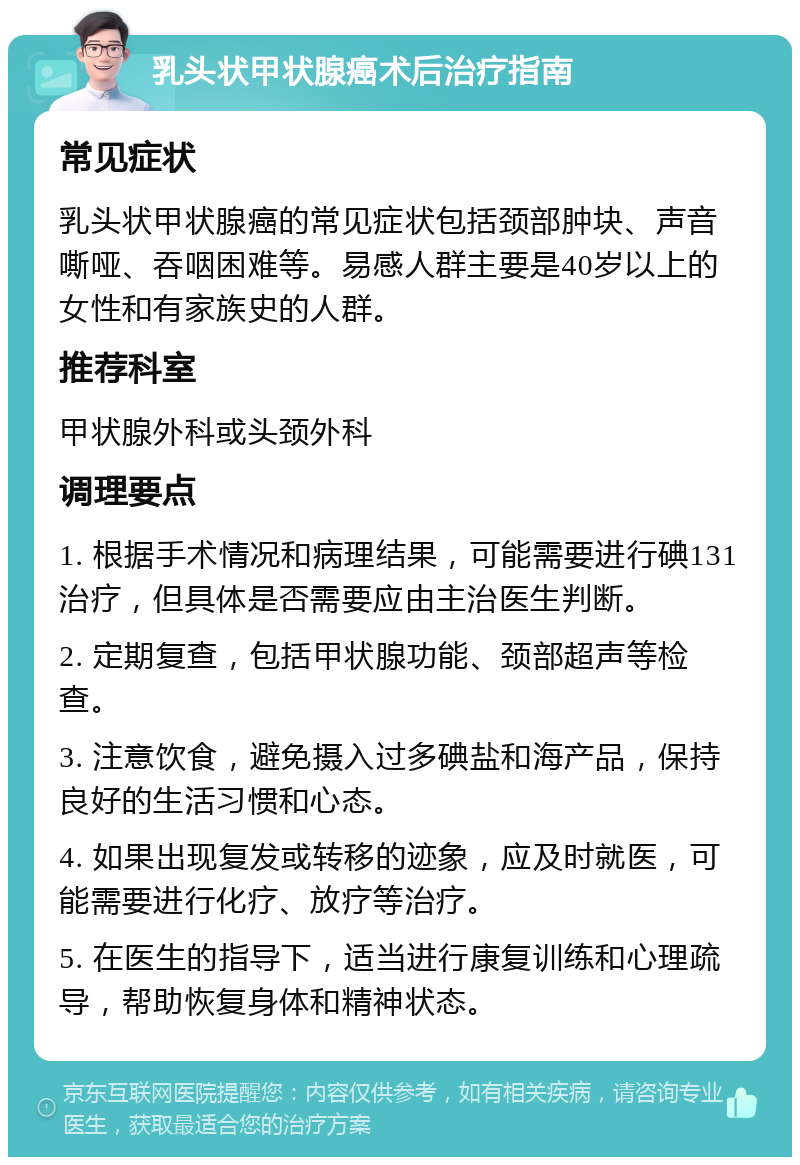 乳头状甲状腺癌术后治疗指南 常见症状 乳头状甲状腺癌的常见症状包括颈部肿块、声音嘶哑、吞咽困难等。易感人群主要是40岁以上的女性和有家族史的人群。 推荐科室 甲状腺外科或头颈外科 调理要点 1. 根据手术情况和病理结果，可能需要进行碘131治疗，但具体是否需要应由主治医生判断。 2. 定期复查，包括甲状腺功能、颈部超声等检查。 3. 注意饮食，避免摄入过多碘盐和海产品，保持良好的生活习惯和心态。 4. 如果出现复发或转移的迹象，应及时就医，可能需要进行化疗、放疗等治疗。 5. 在医生的指导下，适当进行康复训练和心理疏导，帮助恢复身体和精神状态。