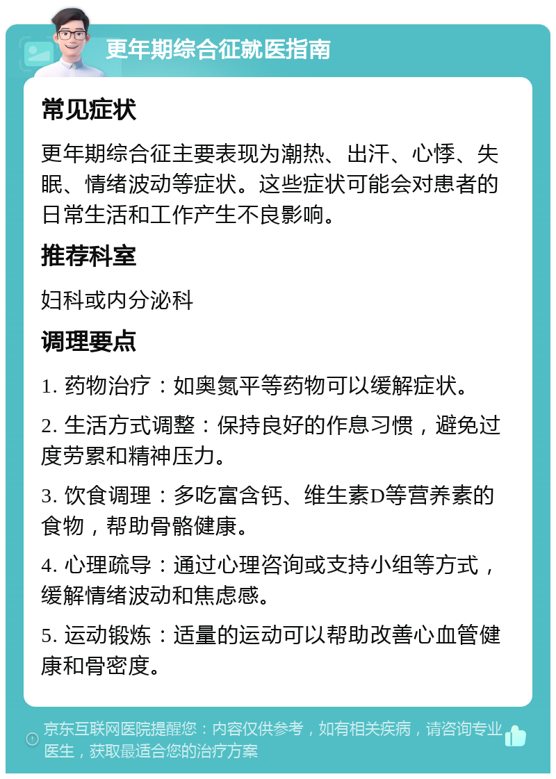 更年期综合征就医指南 常见症状 更年期综合征主要表现为潮热、出汗、心悸、失眠、情绪波动等症状。这些症状可能会对患者的日常生活和工作产生不良影响。 推荐科室 妇科或内分泌科 调理要点 1. 药物治疗：如奥氮平等药物可以缓解症状。 2. 生活方式调整：保持良好的作息习惯，避免过度劳累和精神压力。 3. 饮食调理：多吃富含钙、维生素D等营养素的食物，帮助骨骼健康。 4. 心理疏导：通过心理咨询或支持小组等方式，缓解情绪波动和焦虑感。 5. 运动锻炼：适量的运动可以帮助改善心血管健康和骨密度。