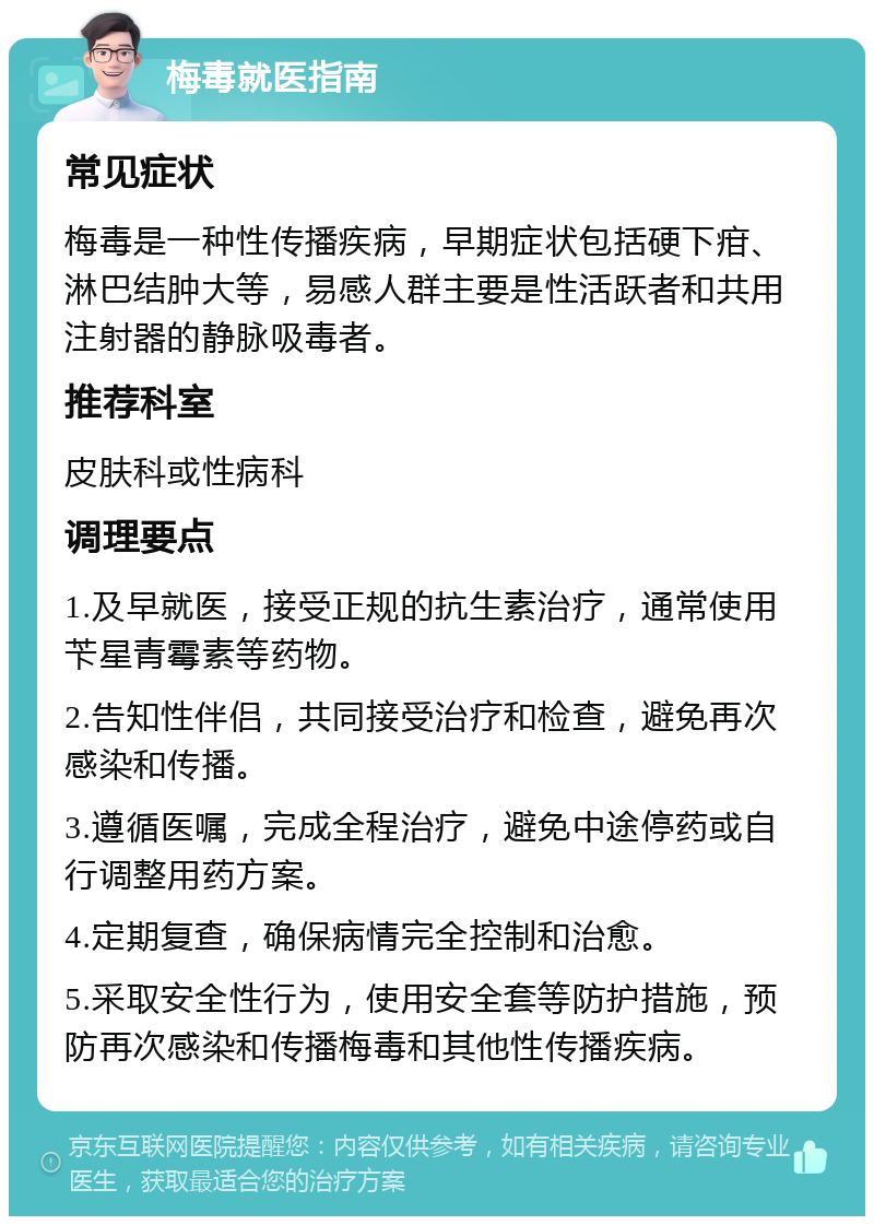 梅毒就医指南 常见症状 梅毒是一种性传播疾病，早期症状包括硬下疳、淋巴结肿大等，易感人群主要是性活跃者和共用注射器的静脉吸毒者。 推荐科室 皮肤科或性病科 调理要点 1.及早就医，接受正规的抗生素治疗，通常使用苄星青霉素等药物。 2.告知性伴侣，共同接受治疗和检查，避免再次感染和传播。 3.遵循医嘱，完成全程治疗，避免中途停药或自行调整用药方案。 4.定期复查，确保病情完全控制和治愈。 5.采取安全性行为，使用安全套等防护措施，预防再次感染和传播梅毒和其他性传播疾病。