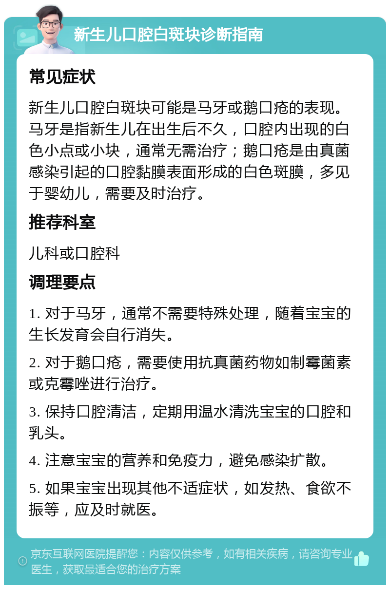 新生儿口腔白斑块诊断指南 常见症状 新生儿口腔白斑块可能是马牙或鹅口疮的表现。马牙是指新生儿在出生后不久，口腔内出现的白色小点或小块，通常无需治疗；鹅口疮是由真菌感染引起的口腔黏膜表面形成的白色斑膜，多见于婴幼儿，需要及时治疗。 推荐科室 儿科或口腔科 调理要点 1. 对于马牙，通常不需要特殊处理，随着宝宝的生长发育会自行消失。 2. 对于鹅口疮，需要使用抗真菌药物如制霉菌素或克霉唑进行治疗。 3. 保持口腔清洁，定期用温水清洗宝宝的口腔和乳头。 4. 注意宝宝的营养和免疫力，避免感染扩散。 5. 如果宝宝出现其他不适症状，如发热、食欲不振等，应及时就医。