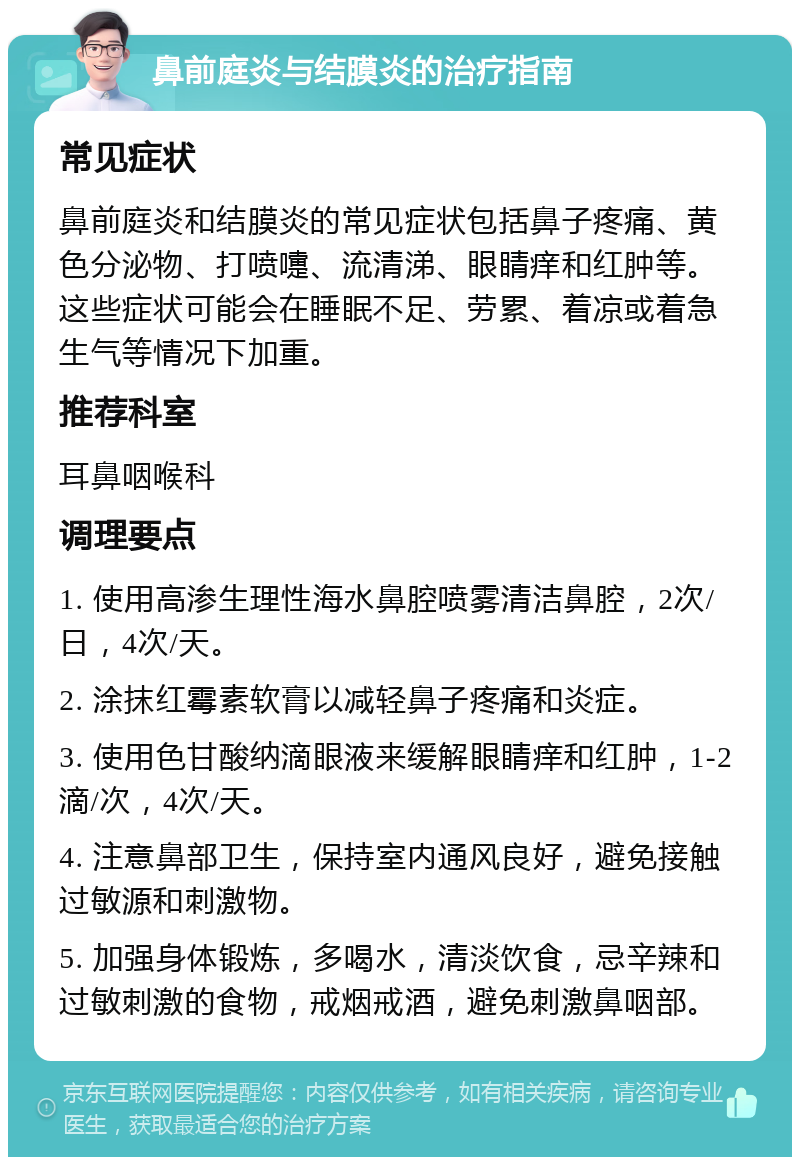 鼻前庭炎与结膜炎的治疗指南 常见症状 鼻前庭炎和结膜炎的常见症状包括鼻子疼痛、黄色分泌物、打喷嚏、流清涕、眼睛痒和红肿等。这些症状可能会在睡眠不足、劳累、着凉或着急生气等情况下加重。 推荐科室 耳鼻咽喉科 调理要点 1. 使用高渗生理性海水鼻腔喷雾清洁鼻腔，2次/日，4次/天。 2. 涂抹红霉素软膏以减轻鼻子疼痛和炎症。 3. 使用色甘酸纳滴眼液来缓解眼睛痒和红肿，1-2滴/次，4次/天。 4. 注意鼻部卫生，保持室内通风良好，避免接触过敏源和刺激物。 5. 加强身体锻炼，多喝水，清淡饮食，忌辛辣和过敏刺激的食物，戒烟戒酒，避免刺激鼻咽部。