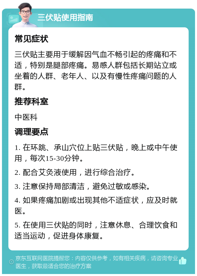 三伏贴使用指南 常见症状 三伏贴主要用于缓解因气血不畅引起的疼痛和不适，特别是腿部疼痛。易感人群包括长期站立或坐着的人群、老年人、以及有慢性疼痛问题的人群。 推荐科室 中医科 调理要点 1. 在环跳、承山穴位上贴三伏贴，晚上或中午使用，每次15-30分钟。 2. 配合艾灸液使用，进行综合治疗。 3. 注意保持局部清洁，避免过敏或感染。 4. 如果疼痛加剧或出现其他不适症状，应及时就医。 5. 在使用三伏贴的同时，注意休息、合理饮食和适当运动，促进身体康复。