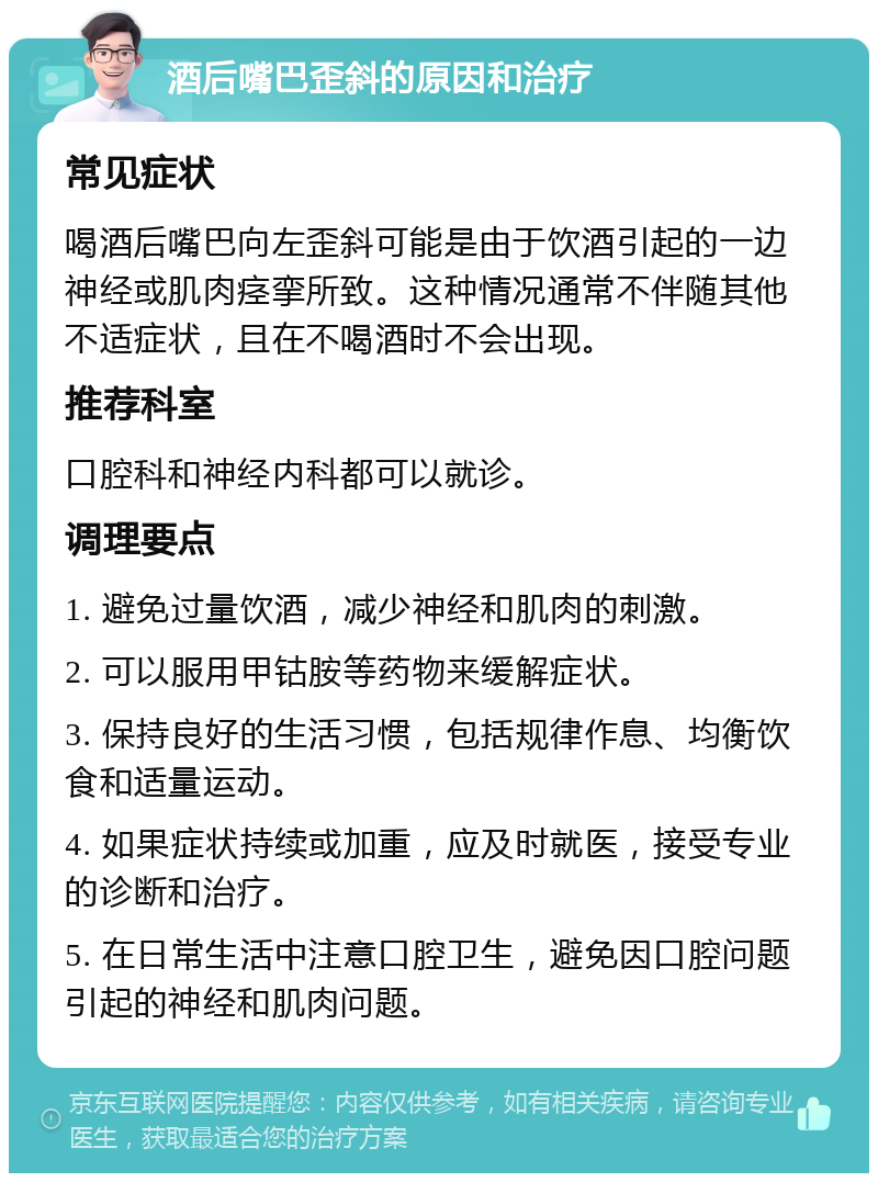 酒后嘴巴歪斜的原因和治疗 常见症状 喝酒后嘴巴向左歪斜可能是由于饮酒引起的一边神经或肌肉痉挛所致。这种情况通常不伴随其他不适症状，且在不喝酒时不会出现。 推荐科室 口腔科和神经内科都可以就诊。 调理要点 1. 避免过量饮酒，减少神经和肌肉的刺激。 2. 可以服用甲钴胺等药物来缓解症状。 3. 保持良好的生活习惯，包括规律作息、均衡饮食和适量运动。 4. 如果症状持续或加重，应及时就医，接受专业的诊断和治疗。 5. 在日常生活中注意口腔卫生，避免因口腔问题引起的神经和肌肉问题。