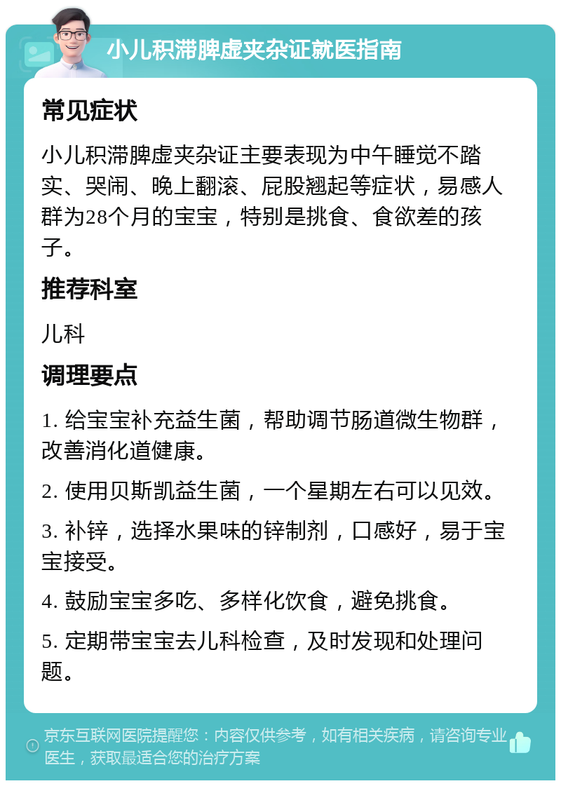 小儿积滞脾虚夹杂证就医指南 常见症状 小儿积滞脾虚夹杂证主要表现为中午睡觉不踏实、哭闹、晚上翻滚、屁股翘起等症状，易感人群为28个月的宝宝，特别是挑食、食欲差的孩子。 推荐科室 儿科 调理要点 1. 给宝宝补充益生菌，帮助调节肠道微生物群，改善消化道健康。 2. 使用贝斯凯益生菌，一个星期左右可以见效。 3. 补锌，选择水果味的锌制剂，口感好，易于宝宝接受。 4. 鼓励宝宝多吃、多样化饮食，避免挑食。 5. 定期带宝宝去儿科检查，及时发现和处理问题。