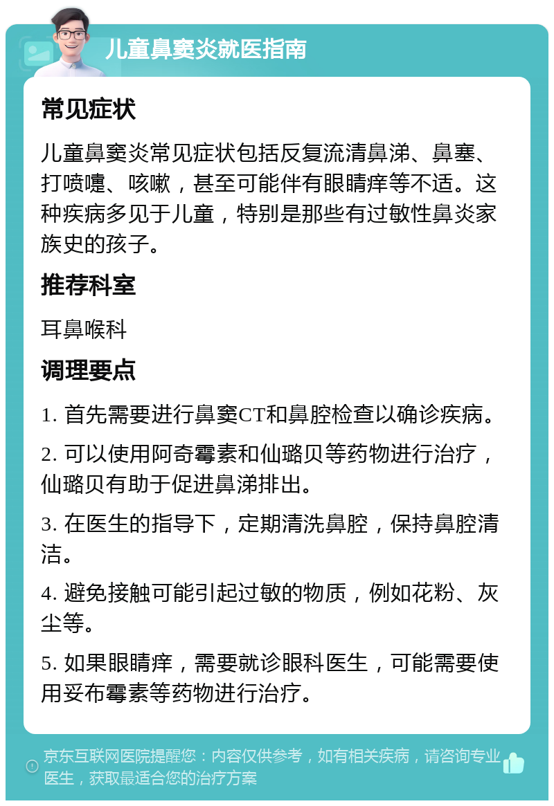 儿童鼻窦炎就医指南 常见症状 儿童鼻窦炎常见症状包括反复流清鼻涕、鼻塞、打喷嚏、咳嗽，甚至可能伴有眼睛痒等不适。这种疾病多见于儿童，特别是那些有过敏性鼻炎家族史的孩子。 推荐科室 耳鼻喉科 调理要点 1. 首先需要进行鼻窦CT和鼻腔检查以确诊疾病。 2. 可以使用阿奇霉素和仙璐贝等药物进行治疗，仙璐贝有助于促进鼻涕排出。 3. 在医生的指导下，定期清洗鼻腔，保持鼻腔清洁。 4. 避免接触可能引起过敏的物质，例如花粉、灰尘等。 5. 如果眼睛痒，需要就诊眼科医生，可能需要使用妥布霉素等药物进行治疗。