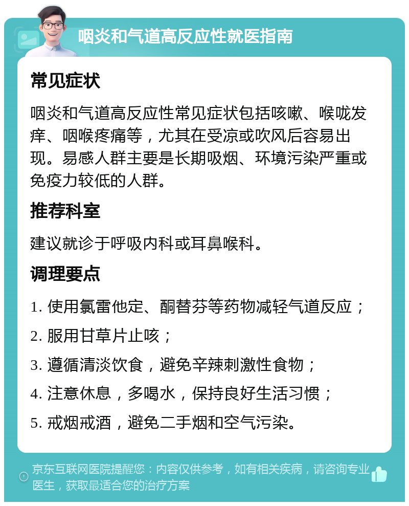 咽炎和气道高反应性就医指南 常见症状 咽炎和气道高反应性常见症状包括咳嗽、喉咙发痒、咽喉疼痛等，尤其在受凉或吹风后容易出现。易感人群主要是长期吸烟、环境污染严重或免疫力较低的人群。 推荐科室 建议就诊于呼吸内科或耳鼻喉科。 调理要点 1. 使用氯雷他定、酮替芬等药物减轻气道反应； 2. 服用甘草片止咳； 3. 遵循清淡饮食，避免辛辣刺激性食物； 4. 注意休息，多喝水，保持良好生活习惯； 5. 戒烟戒酒，避免二手烟和空气污染。