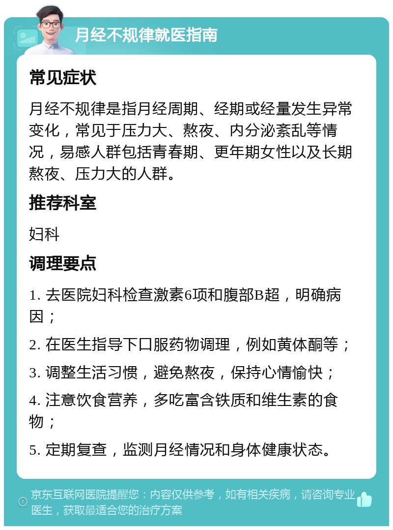 月经不规律就医指南 常见症状 月经不规律是指月经周期、经期或经量发生异常变化，常见于压力大、熬夜、内分泌紊乱等情况，易感人群包括青春期、更年期女性以及长期熬夜、压力大的人群。 推荐科室 妇科 调理要点 1. 去医院妇科检查激素6项和腹部B超，明确病因； 2. 在医生指导下口服药物调理，例如黄体酮等； 3. 调整生活习惯，避免熬夜，保持心情愉快； 4. 注意饮食营养，多吃富含铁质和维生素的食物； 5. 定期复查，监测月经情况和身体健康状态。