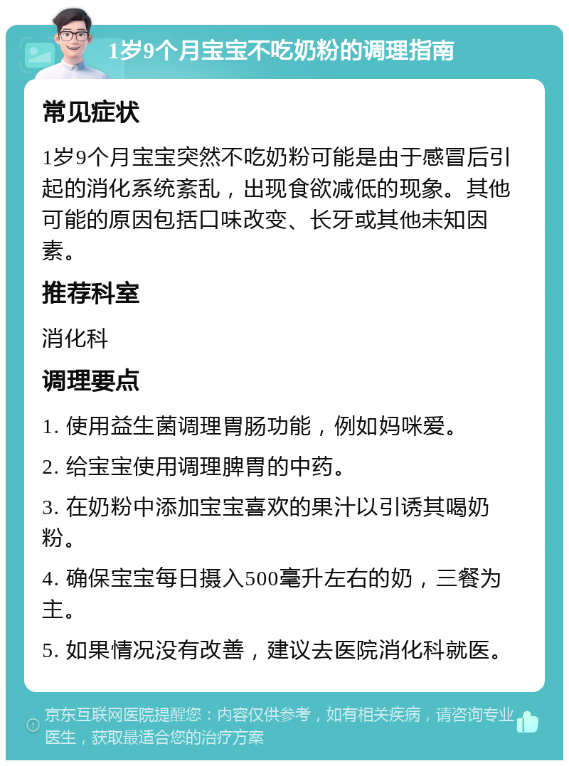 1岁9个月宝宝不吃奶粉的调理指南 常见症状 1岁9个月宝宝突然不吃奶粉可能是由于感冒后引起的消化系统紊乱，出现食欲减低的现象。其他可能的原因包括口味改变、长牙或其他未知因素。 推荐科室 消化科 调理要点 1. 使用益生菌调理胃肠功能，例如妈咪爱。 2. 给宝宝使用调理脾胃的中药。 3. 在奶粉中添加宝宝喜欢的果汁以引诱其喝奶粉。 4. 确保宝宝每日摄入500毫升左右的奶，三餐为主。 5. 如果情况没有改善，建议去医院消化科就医。