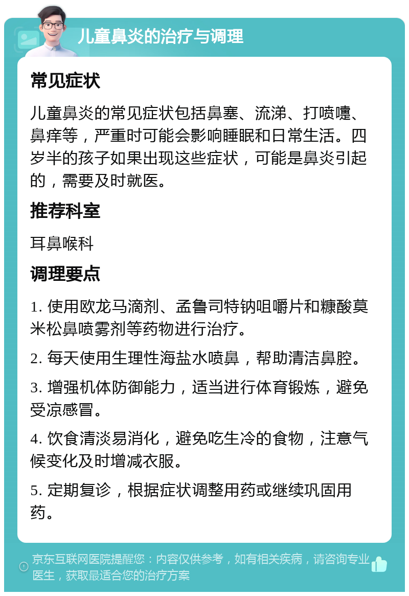 儿童鼻炎的治疗与调理 常见症状 儿童鼻炎的常见症状包括鼻塞、流涕、打喷嚏、鼻痒等，严重时可能会影响睡眠和日常生活。四岁半的孩子如果出现这些症状，可能是鼻炎引起的，需要及时就医。 推荐科室 耳鼻喉科 调理要点 1. 使用欧龙马滴剂、孟鲁司特钠咀嚼片和糠酸莫米松鼻喷雾剂等药物进行治疗。 2. 每天使用生理性海盐水喷鼻，帮助清洁鼻腔。 3. 增强机体防御能力，适当进行体育锻炼，避免受凉感冒。 4. 饮食清淡易消化，避免吃生冷的食物，注意气候变化及时增减衣服。 5. 定期复诊，根据症状调整用药或继续巩固用药。