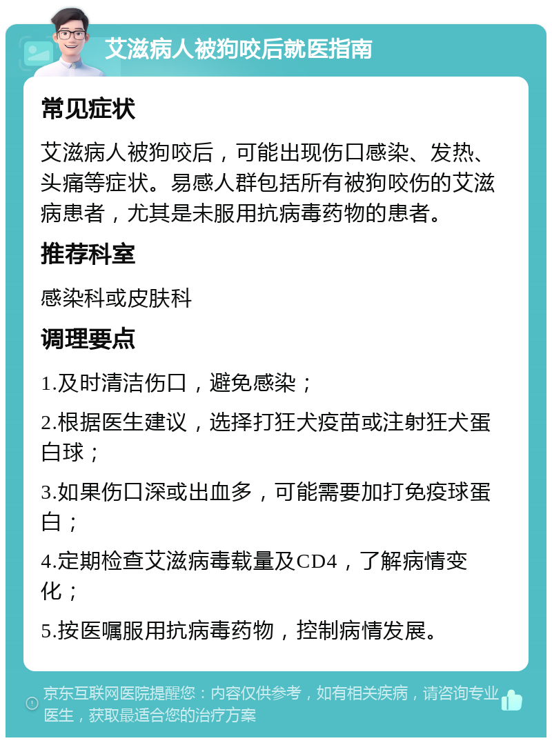 艾滋病人被狗咬后就医指南 常见症状 艾滋病人被狗咬后，可能出现伤口感染、发热、头痛等症状。易感人群包括所有被狗咬伤的艾滋病患者，尤其是未服用抗病毒药物的患者。 推荐科室 感染科或皮肤科 调理要点 1.及时清洁伤口，避免感染； 2.根据医生建议，选择打狂犬疫苗或注射狂犬蛋白球； 3.如果伤口深或出血多，可能需要加打免疫球蛋白； 4.定期检查艾滋病毒载量及CD4，了解病情变化； 5.按医嘱服用抗病毒药物，控制病情发展。