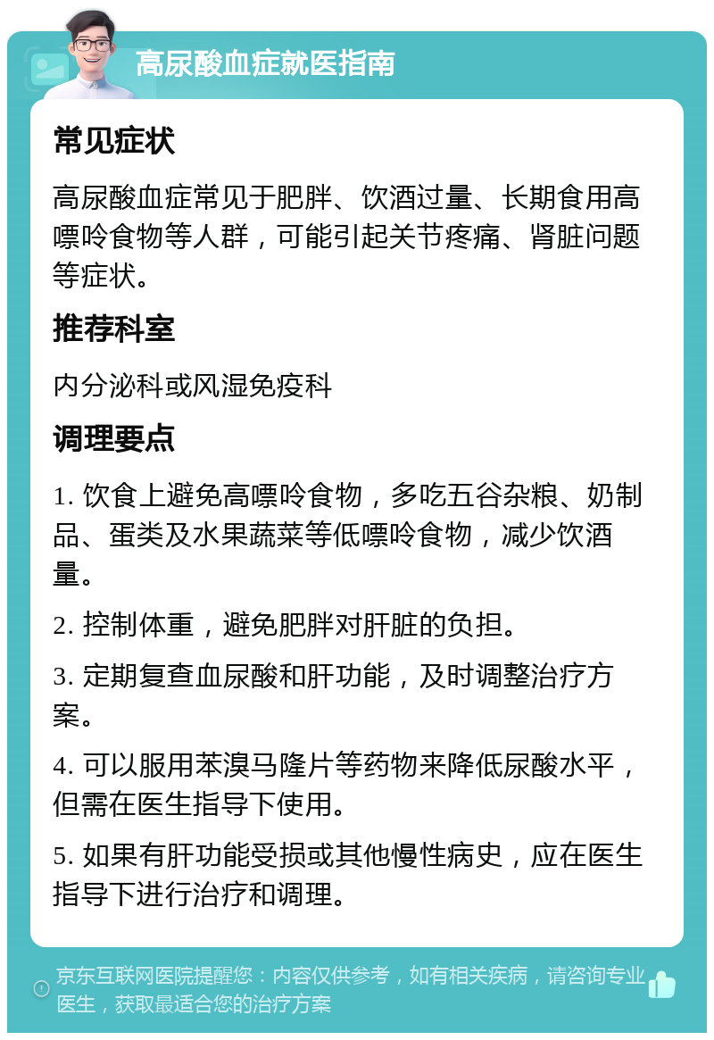 高尿酸血症就医指南 常见症状 高尿酸血症常见于肥胖、饮酒过量、长期食用高嘌呤食物等人群，可能引起关节疼痛、肾脏问题等症状。 推荐科室 内分泌科或风湿免疫科 调理要点 1. 饮食上避免高嘌呤食物，多吃五谷杂粮、奶制品、蛋类及水果蔬菜等低嘌呤食物，减少饮酒量。 2. 控制体重，避免肥胖对肝脏的负担。 3. 定期复查血尿酸和肝功能，及时调整治疗方案。 4. 可以服用苯溴马隆片等药物来降低尿酸水平，但需在医生指导下使用。 5. 如果有肝功能受损或其他慢性病史，应在医生指导下进行治疗和调理。