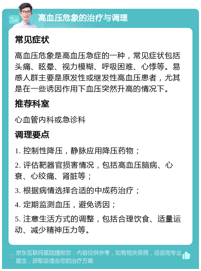 高血压危象的治疗与调理 常见症状 高血压危象是高血压急症的一种，常见症状包括头痛、眩晕、视力模糊、呼吸困难、心悸等。易感人群主要是原发性或继发性高血压患者，尤其是在一些诱因作用下血压突然升高的情况下。 推荐科室 心血管内科或急诊科 调理要点 1. 控制性降压，静脉应用降压药物； 2. 评估靶器官损害情况，包括高血压脑病、心衰、心绞痛、肾脏等； 3. 根据病情选择合适的中成药治疗； 4. 定期监测血压，避免诱因； 5. 注意生活方式的调整，包括合理饮食、适量运动、减少精神压力等。