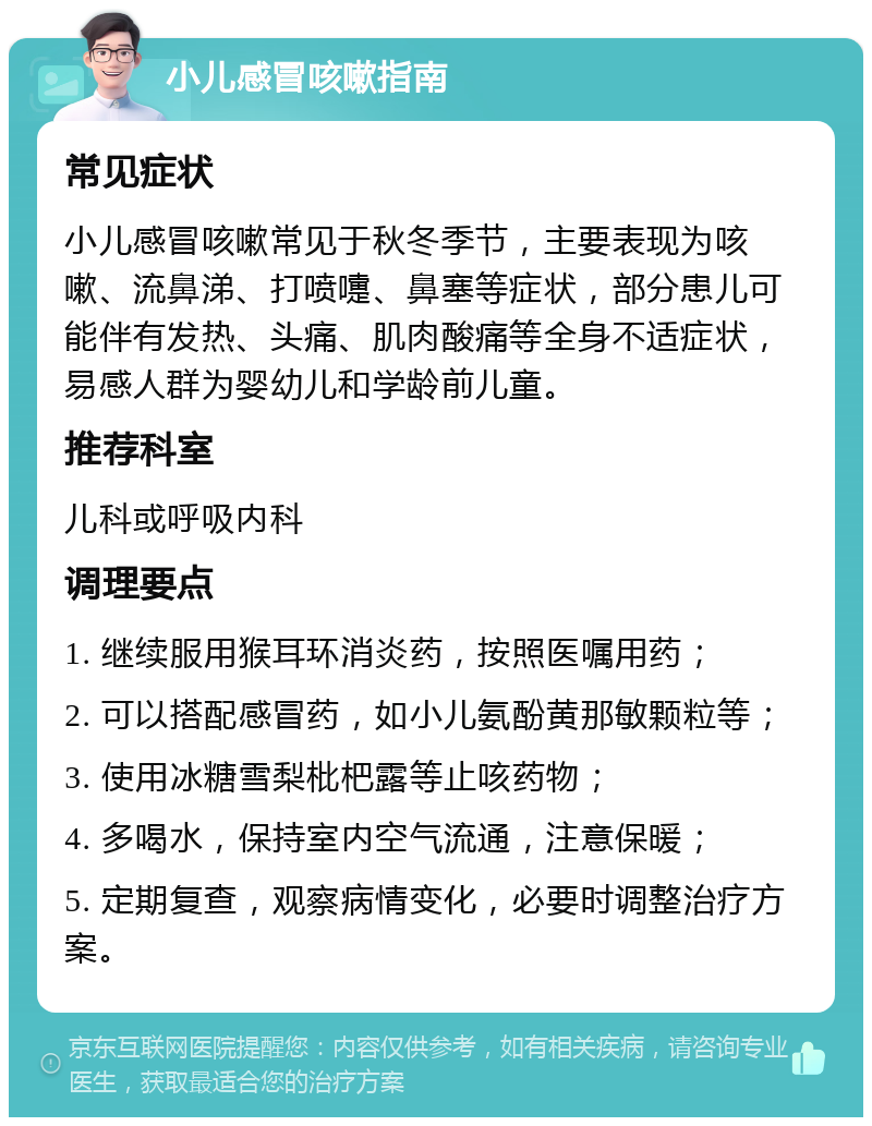 小儿感冒咳嗽指南 常见症状 小儿感冒咳嗽常见于秋冬季节，主要表现为咳嗽、流鼻涕、打喷嚏、鼻塞等症状，部分患儿可能伴有发热、头痛、肌肉酸痛等全身不适症状，易感人群为婴幼儿和学龄前儿童。 推荐科室 儿科或呼吸内科 调理要点 1. 继续服用猴耳环消炎药，按照医嘱用药； 2. 可以搭配感冒药，如小儿氨酚黄那敏颗粒等； 3. 使用冰糖雪梨枇杷露等止咳药物； 4. 多喝水，保持室内空气流通，注意保暖； 5. 定期复查，观察病情变化，必要时调整治疗方案。