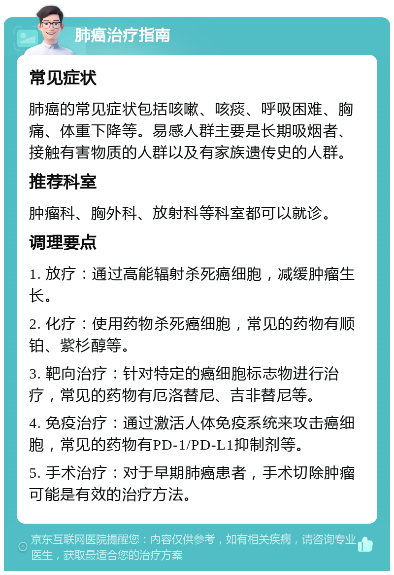 肺癌治疗指南 常见症状 肺癌的常见症状包括咳嗽、咳痰、呼吸困难、胸痛、体重下降等。易感人群主要是长期吸烟者、接触有害物质的人群以及有家族遗传史的人群。 推荐科室 肿瘤科、胸外科、放射科等科室都可以就诊。 调理要点 1. 放疗：通过高能辐射杀死癌细胞，减缓肿瘤生长。 2. 化疗：使用药物杀死癌细胞，常见的药物有顺铂、紫杉醇等。 3. 靶向治疗：针对特定的癌细胞标志物进行治疗，常见的药物有厄洛替尼、吉非替尼等。 4. 免疫治疗：通过激活人体免疫系统来攻击癌细胞，常见的药物有PD-1/PD-L1抑制剂等。 5. 手术治疗：对于早期肺癌患者，手术切除肿瘤可能是有效的治疗方法。