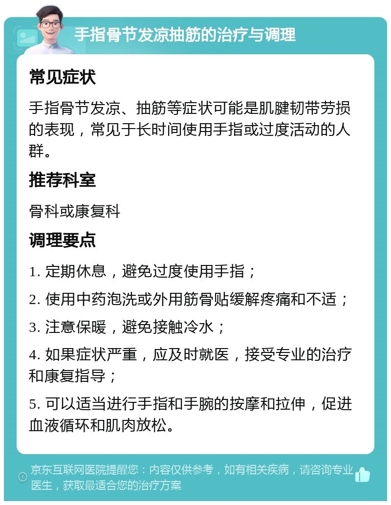 手指骨节发凉抽筋的治疗与调理 常见症状 手指骨节发凉、抽筋等症状可能是肌腱韧带劳损的表现，常见于长时间使用手指或过度活动的人群。 推荐科室 骨科或康复科 调理要点 1. 定期休息，避免过度使用手指； 2. 使用中药泡洗或外用筋骨贴缓解疼痛和不适； 3. 注意保暖，避免接触冷水； 4. 如果症状严重，应及时就医，接受专业的治疗和康复指导； 5. 可以适当进行手指和手腕的按摩和拉伸，促进血液循环和肌肉放松。