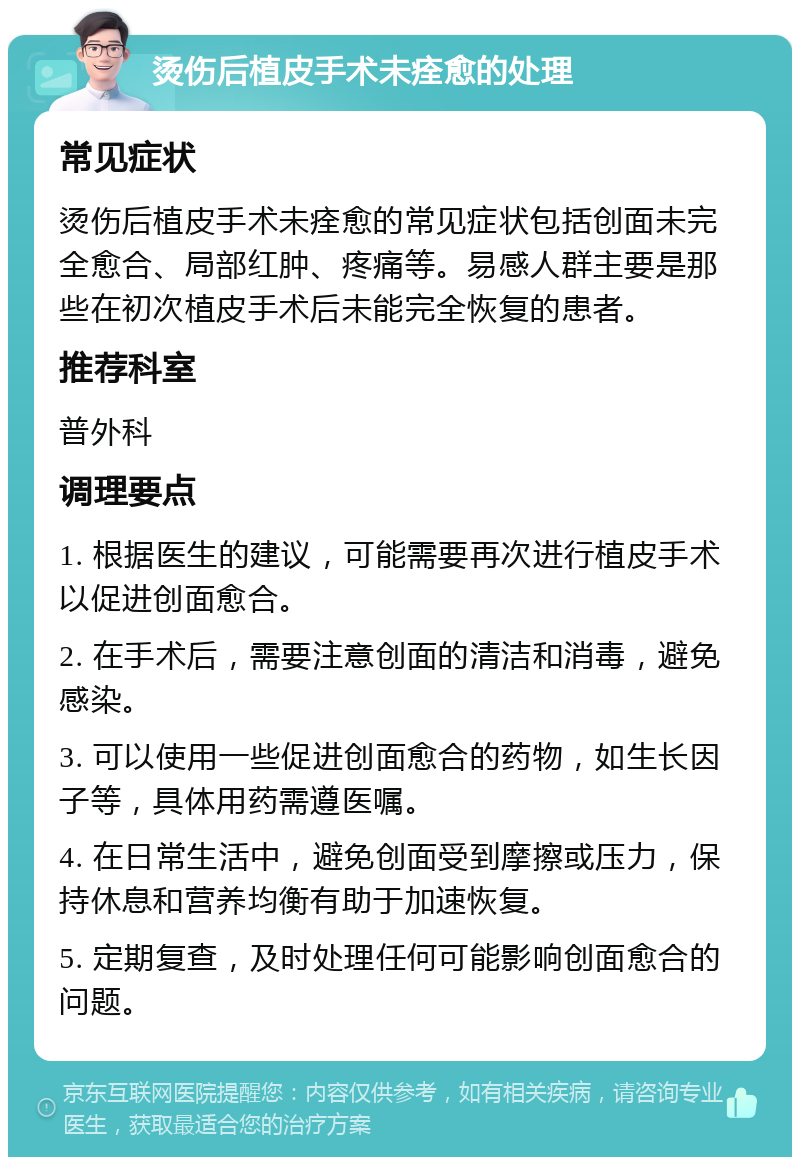 烫伤后植皮手术未痊愈的处理 常见症状 烫伤后植皮手术未痊愈的常见症状包括创面未完全愈合、局部红肿、疼痛等。易感人群主要是那些在初次植皮手术后未能完全恢复的患者。 推荐科室 普外科 调理要点 1. 根据医生的建议，可能需要再次进行植皮手术以促进创面愈合。 2. 在手术后，需要注意创面的清洁和消毒，避免感染。 3. 可以使用一些促进创面愈合的药物，如生长因子等，具体用药需遵医嘱。 4. 在日常生活中，避免创面受到摩擦或压力，保持休息和营养均衡有助于加速恢复。 5. 定期复查，及时处理任何可能影响创面愈合的问题。