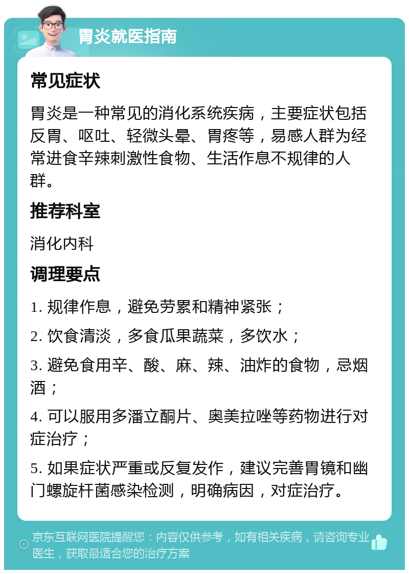 胃炎就医指南 常见症状 胃炎是一种常见的消化系统疾病，主要症状包括反胃、呕吐、轻微头晕、胃疼等，易感人群为经常进食辛辣刺激性食物、生活作息不规律的人群。 推荐科室 消化内科 调理要点 1. 规律作息，避免劳累和精神紧张； 2. 饮食清淡，多食瓜果蔬菜，多饮水； 3. 避免食用辛、酸、麻、辣、油炸的食物，忌烟酒； 4. 可以服用多潘立酮片、奥美拉唑等药物进行对症治疗； 5. 如果症状严重或反复发作，建议完善胃镜和幽门螺旋杆菌感染检测，明确病因，对症治疗。