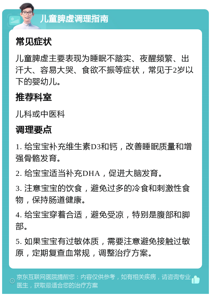 儿童脾虚调理指南 常见症状 儿童脾虚主要表现为睡眠不踏实、夜醒频繁、出汗大、容易大哭、食欲不振等症状，常见于2岁以下的婴幼儿。 推荐科室 儿科或中医科 调理要点 1. 给宝宝补充维生素D3和钙，改善睡眠质量和增强骨骼发育。 2. 给宝宝适当补充DHA，促进大脑发育。 3. 注意宝宝的饮食，避免过多的冷食和刺激性食物，保持肠道健康。 4. 给宝宝穿着合适，避免受凉，特别是腹部和脚部。 5. 如果宝宝有过敏体质，需要注意避免接触过敏原，定期复查血常规，调整治疗方案。