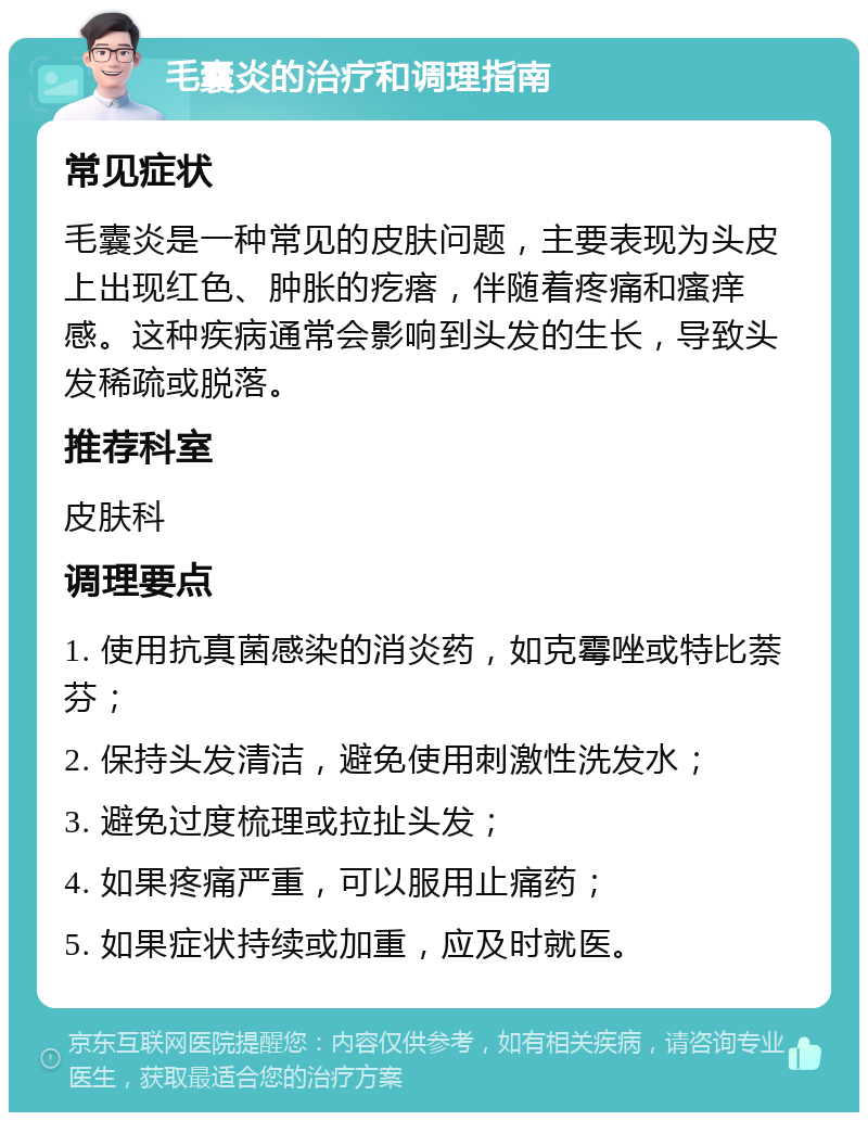 毛囊炎的治疗和调理指南 常见症状 毛囊炎是一种常见的皮肤问题，主要表现为头皮上出现红色、肿胀的疙瘩，伴随着疼痛和瘙痒感。这种疾病通常会影响到头发的生长，导致头发稀疏或脱落。 推荐科室 皮肤科 调理要点 1. 使用抗真菌感染的消炎药，如克霉唑或特比萘芬； 2. 保持头发清洁，避免使用刺激性洗发水； 3. 避免过度梳理或拉扯头发； 4. 如果疼痛严重，可以服用止痛药； 5. 如果症状持续或加重，应及时就医。