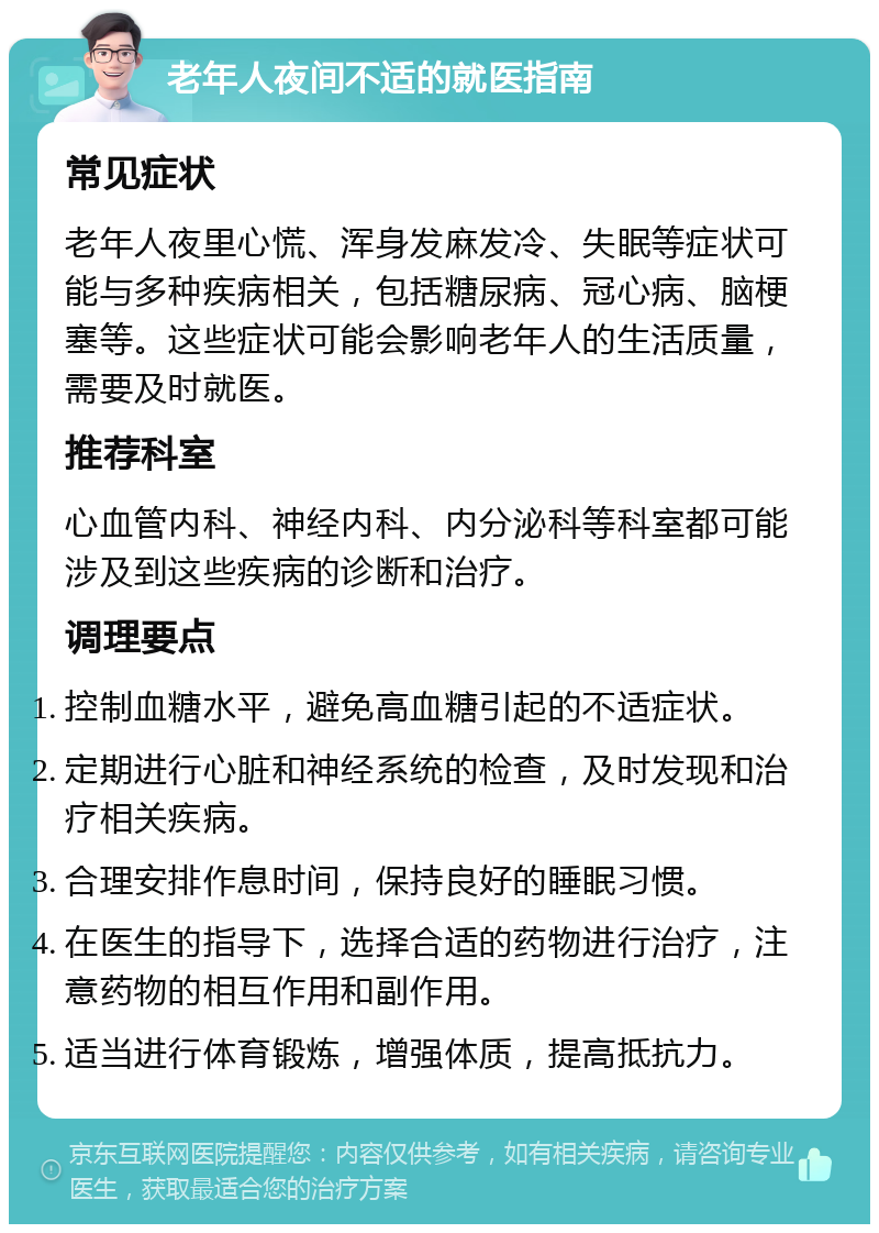 老年人夜间不适的就医指南 常见症状 老年人夜里心慌、浑身发麻发冷、失眠等症状可能与多种疾病相关，包括糖尿病、冠心病、脑梗塞等。这些症状可能会影响老年人的生活质量，需要及时就医。 推荐科室 心血管内科、神经内科、内分泌科等科室都可能涉及到这些疾病的诊断和治疗。 调理要点 控制血糖水平，避免高血糖引起的不适症状。 定期进行心脏和神经系统的检查，及时发现和治疗相关疾病。 合理安排作息时间，保持良好的睡眠习惯。 在医生的指导下，选择合适的药物进行治疗，注意药物的相互作用和副作用。 适当进行体育锻炼，增强体质，提高抵抗力。