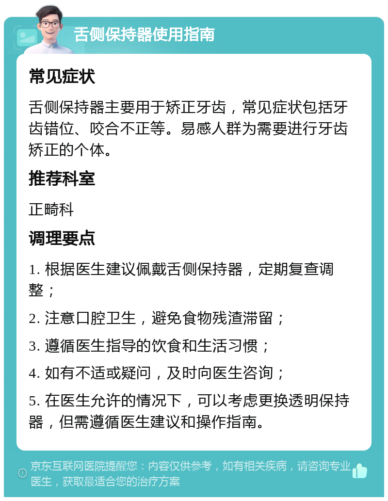 舌侧保持器使用指南 常见症状 舌侧保持器主要用于矫正牙齿，常见症状包括牙齿错位、咬合不正等。易感人群为需要进行牙齿矫正的个体。 推荐科室 正畸科 调理要点 1. 根据医生建议佩戴舌侧保持器，定期复查调整； 2. 注意口腔卫生，避免食物残渣滞留； 3. 遵循医生指导的饮食和生活习惯； 4. 如有不适或疑问，及时向医生咨询； 5. 在医生允许的情况下，可以考虑更换透明保持器，但需遵循医生建议和操作指南。