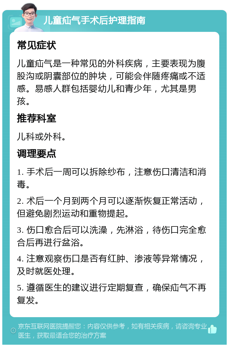 儿童疝气手术后护理指南 常见症状 儿童疝气是一种常见的外科疾病，主要表现为腹股沟或阴囊部位的肿块，可能会伴随疼痛或不适感。易感人群包括婴幼儿和青少年，尤其是男孩。 推荐科室 儿科或外科。 调理要点 1. 手术后一周可以拆除纱布，注意伤口清洁和消毒。 2. 术后一个月到两个月可以逐渐恢复正常活动，但避免剧烈运动和重物提起。 3. 伤口愈合后可以洗澡，先淋浴，待伤口完全愈合后再进行盆浴。 4. 注意观察伤口是否有红肿、渗液等异常情况，及时就医处理。 5. 遵循医生的建议进行定期复查，确保疝气不再复发。