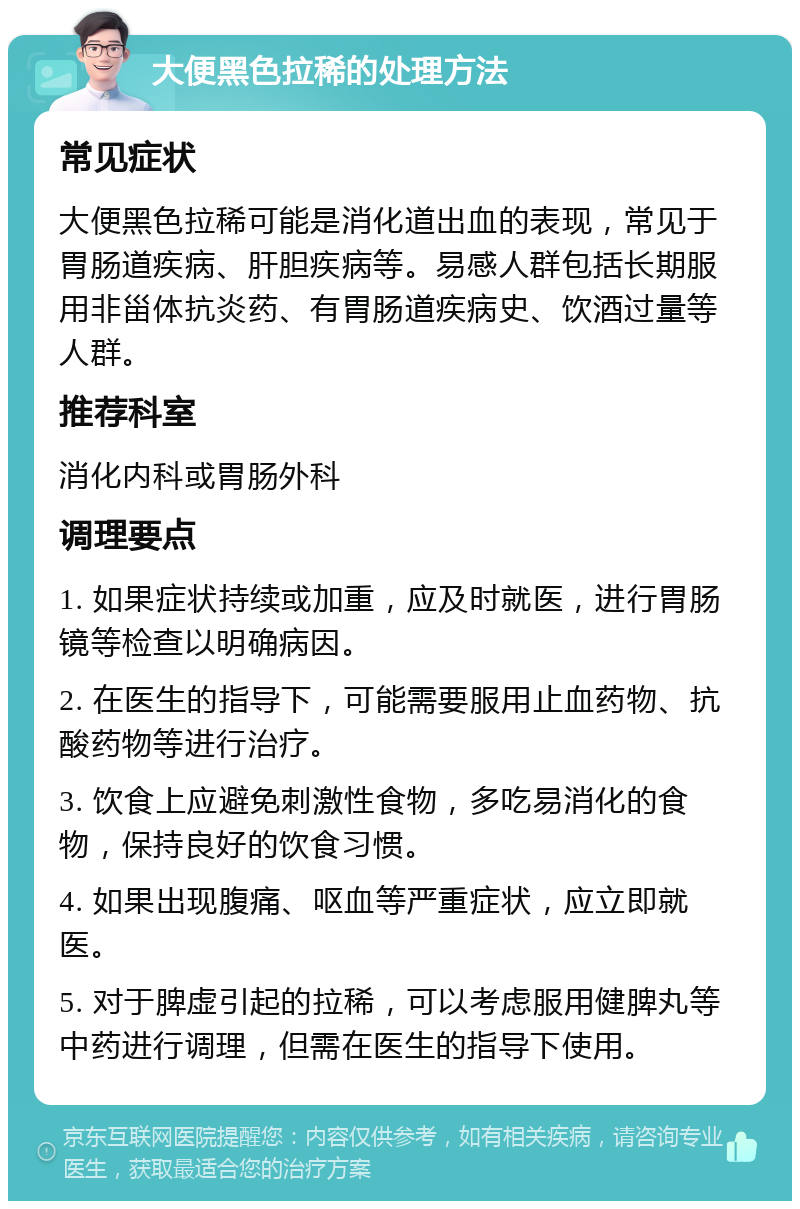 大便黑色拉稀的处理方法 常见症状 大便黑色拉稀可能是消化道出血的表现，常见于胃肠道疾病、肝胆疾病等。易感人群包括长期服用非甾体抗炎药、有胃肠道疾病史、饮酒过量等人群。 推荐科室 消化内科或胃肠外科 调理要点 1. 如果症状持续或加重，应及时就医，进行胃肠镜等检查以明确病因。 2. 在医生的指导下，可能需要服用止血药物、抗酸药物等进行治疗。 3. 饮食上应避免刺激性食物，多吃易消化的食物，保持良好的饮食习惯。 4. 如果出现腹痛、呕血等严重症状，应立即就医。 5. 对于脾虚引起的拉稀，可以考虑服用健脾丸等中药进行调理，但需在医生的指导下使用。