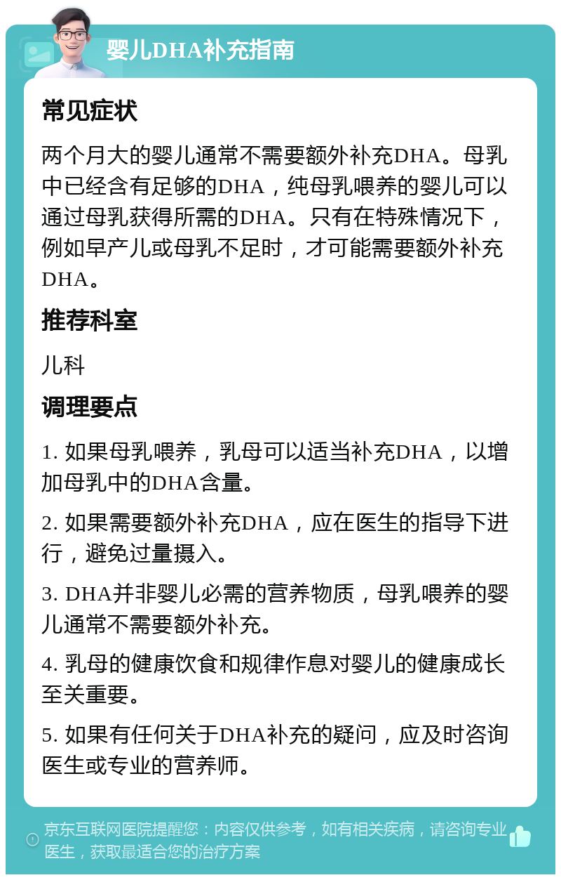 婴儿DHA补充指南 常见症状 两个月大的婴儿通常不需要额外补充DHA。母乳中已经含有足够的DHA，纯母乳喂养的婴儿可以通过母乳获得所需的DHA。只有在特殊情况下，例如早产儿或母乳不足时，才可能需要额外补充DHA。 推荐科室 儿科 调理要点 1. 如果母乳喂养，乳母可以适当补充DHA，以增加母乳中的DHA含量。 2. 如果需要额外补充DHA，应在医生的指导下进行，避免过量摄入。 3. DHA并非婴儿必需的营养物质，母乳喂养的婴儿通常不需要额外补充。 4. 乳母的健康饮食和规律作息对婴儿的健康成长至关重要。 5. 如果有任何关于DHA补充的疑问，应及时咨询医生或专业的营养师。