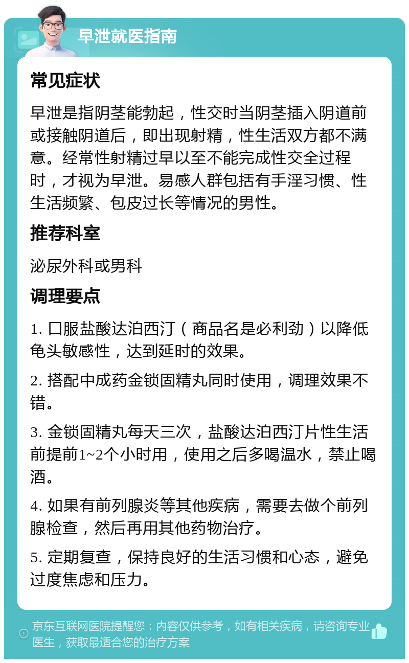 早泄就医指南 常见症状 早泄是指阴茎能勃起，性交时当阴茎插入阴道前或接触阴道后，即出现射精，性生活双方都不满意。经常性射精过早以至不能完成性交全过程时，才视为早泄。易感人群包括有手淫习惯、性生活频繁、包皮过长等情况的男性。 推荐科室 泌尿外科或男科 调理要点 1. 口服盐酸达泊西汀（商品名是必利劲）以降低龟头敏感性，达到延时的效果。 2. 搭配中成药金锁固精丸同时使用，调理效果不错。 3. 金锁固精丸每天三次，盐酸达泊西汀片性生活前提前1~2个小时用，使用之后多喝温水，禁止喝酒。 4. 如果有前列腺炎等其他疾病，需要去做个前列腺检查，然后再用其他药物治疗。 5. 定期复查，保持良好的生活习惯和心态，避免过度焦虑和压力。