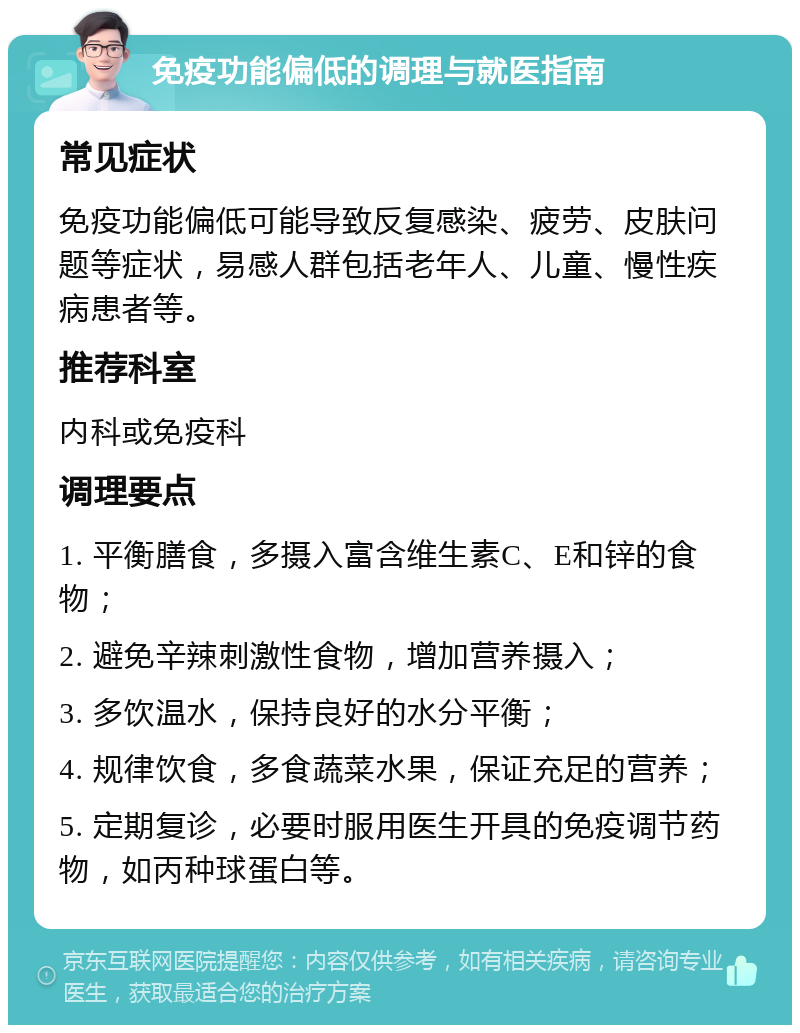 免疫功能偏低的调理与就医指南 常见症状 免疫功能偏低可能导致反复感染、疲劳、皮肤问题等症状，易感人群包括老年人、儿童、慢性疾病患者等。 推荐科室 内科或免疫科 调理要点 1. 平衡膳食，多摄入富含维生素C、E和锌的食物； 2. 避免辛辣刺激性食物，增加营养摄入； 3. 多饮温水，保持良好的水分平衡； 4. 规律饮食，多食蔬菜水果，保证充足的营养； 5. 定期复诊，必要时服用医生开具的免疫调节药物，如丙种球蛋白等。