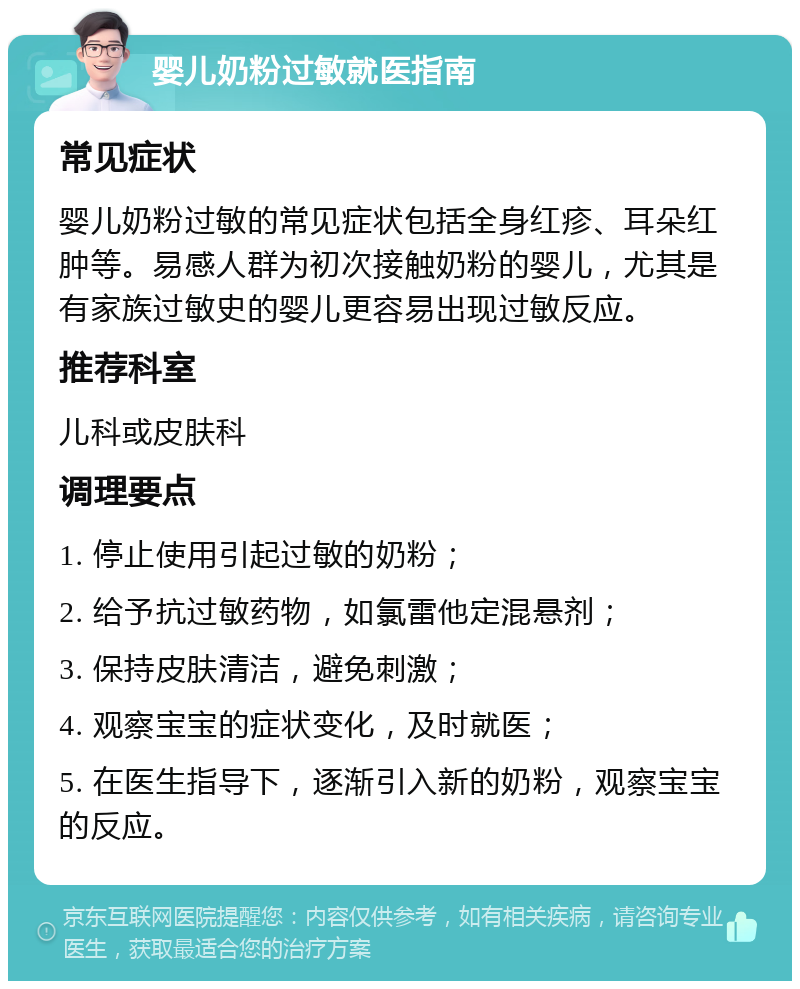 婴儿奶粉过敏就医指南 常见症状 婴儿奶粉过敏的常见症状包括全身红疹、耳朵红肿等。易感人群为初次接触奶粉的婴儿，尤其是有家族过敏史的婴儿更容易出现过敏反应。 推荐科室 儿科或皮肤科 调理要点 1. 停止使用引起过敏的奶粉； 2. 给予抗过敏药物，如氯雷他定混悬剂； 3. 保持皮肤清洁，避免刺激； 4. 观察宝宝的症状变化，及时就医； 5. 在医生指导下，逐渐引入新的奶粉，观察宝宝的反应。