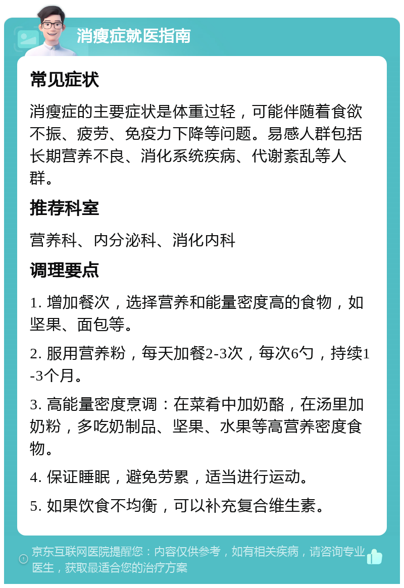 消瘦症就医指南 常见症状 消瘦症的主要症状是体重过轻，可能伴随着食欲不振、疲劳、免疫力下降等问题。易感人群包括长期营养不良、消化系统疾病、代谢紊乱等人群。 推荐科室 营养科、内分泌科、消化内科 调理要点 1. 增加餐次，选择营养和能量密度高的食物，如坚果、面包等。 2. 服用营养粉，每天加餐2-3次，每次6勺，持续1-3个月。 3. 高能量密度烹调：在菜肴中加奶酪，在汤里加奶粉，多吃奶制品、坚果、水果等高营养密度食物。 4. 保证睡眠，避免劳累，适当进行运动。 5. 如果饮食不均衡，可以补充复合维生素。