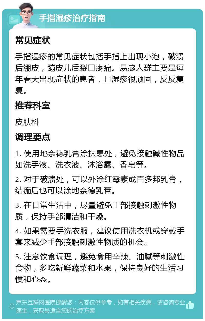 手指湿疹治疗指南 常见症状 手指湿疹的常见症状包括手指上出现小泡，破溃后绷皮，蹦皮儿后裂口疼痛。易感人群主要是每年春天出现症状的患者，且湿疹很顽固，反反复复。 推荐科室 皮肤科 调理要点 1. 使用地奈德乳膏涂抹患处，避免接触碱性物品如洗手液、洗衣液、沐浴露、香皂等。 2. 对于破溃处，可以外涂红霉素或百多邦乳膏，结痂后也可以涂地奈德乳膏。 3. 在日常生活中，尽量避免手部接触刺激性物质，保持手部清洁和干燥。 4. 如果需要手洗衣服，建议使用洗衣机或穿戴手套来减少手部接触刺激性物质的机会。 5. 注意饮食调理，避免食用辛辣、油腻等刺激性食物，多吃新鲜蔬菜和水果，保持良好的生活习惯和心态。