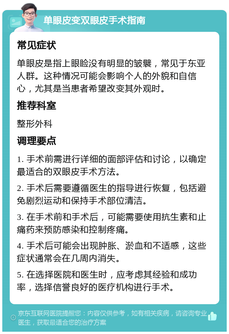 单眼皮变双眼皮手术指南 常见症状 单眼皮是指上眼睑没有明显的皱襞，常见于东亚人群。这种情况可能会影响个人的外貌和自信心，尤其是当患者希望改变其外观时。 推荐科室 整形外科 调理要点 1. 手术前需进行详细的面部评估和讨论，以确定最适合的双眼皮手术方法。 2. 手术后需要遵循医生的指导进行恢复，包括避免剧烈运动和保持手术部位清洁。 3. 在手术前和手术后，可能需要使用抗生素和止痛药来预防感染和控制疼痛。 4. 手术后可能会出现肿胀、淤血和不适感，这些症状通常会在几周内消失。 5. 在选择医院和医生时，应考虑其经验和成功率，选择信誉良好的医疗机构进行手术。