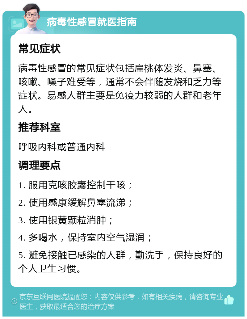 病毒性感冒就医指南 常见症状 病毒性感冒的常见症状包括扁桃体发炎、鼻塞、咳嗽、嗓子难受等，通常不会伴随发烧和乏力等症状。易感人群主要是免疫力较弱的人群和老年人。 推荐科室 呼吸内科或普通内科 调理要点 1. 服用克咳胶囊控制干咳； 2. 使用感康缓解鼻塞流涕； 3. 使用银黄颗粒消肿； 4. 多喝水，保持室内空气湿润； 5. 避免接触已感染的人群，勤洗手，保持良好的个人卫生习惯。