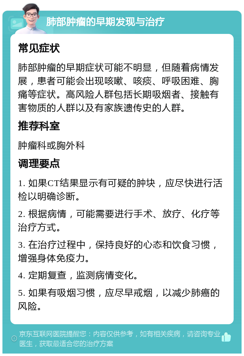 肺部肿瘤的早期发现与治疗 常见症状 肺部肿瘤的早期症状可能不明显，但随着病情发展，患者可能会出现咳嗽、咳痰、呼吸困难、胸痛等症状。高风险人群包括长期吸烟者、接触有害物质的人群以及有家族遗传史的人群。 推荐科室 肿瘤科或胸外科 调理要点 1. 如果CT结果显示有可疑的肿块，应尽快进行活检以明确诊断。 2. 根据病情，可能需要进行手术、放疗、化疗等治疗方式。 3. 在治疗过程中，保持良好的心态和饮食习惯，增强身体免疫力。 4. 定期复查，监测病情变化。 5. 如果有吸烟习惯，应尽早戒烟，以减少肺癌的风险。