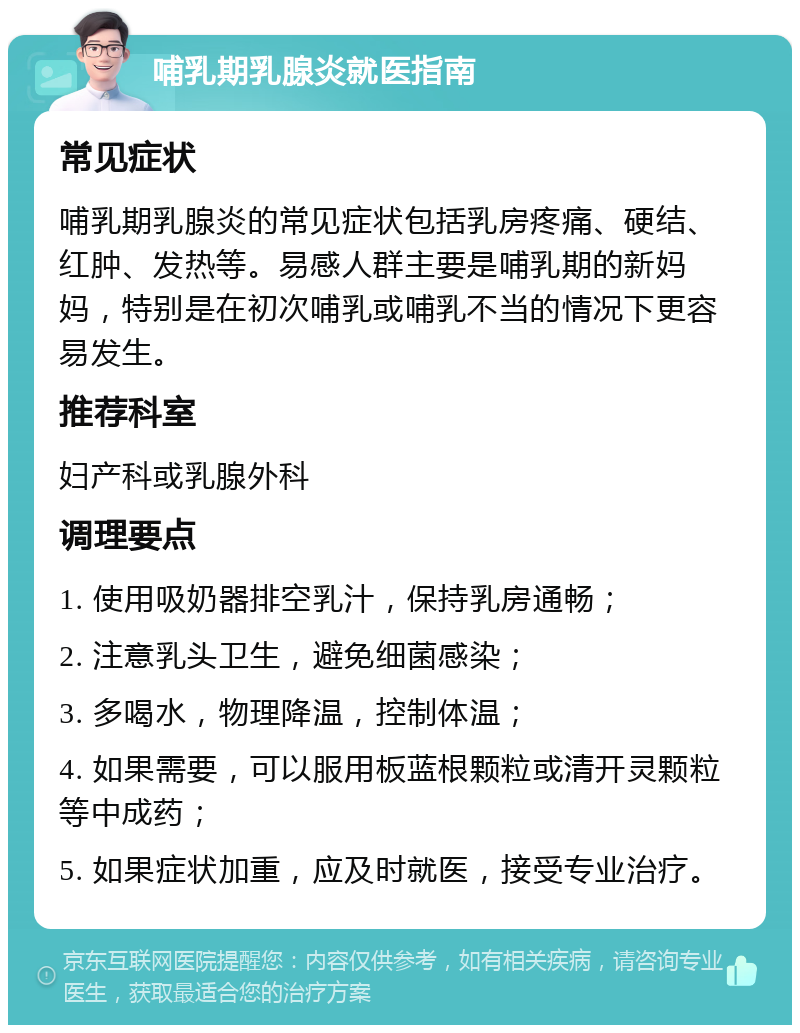 哺乳期乳腺炎就医指南 常见症状 哺乳期乳腺炎的常见症状包括乳房疼痛、硬结、红肿、发热等。易感人群主要是哺乳期的新妈妈，特别是在初次哺乳或哺乳不当的情况下更容易发生。 推荐科室 妇产科或乳腺外科 调理要点 1. 使用吸奶器排空乳汁，保持乳房通畅； 2. 注意乳头卫生，避免细菌感染； 3. 多喝水，物理降温，控制体温； 4. 如果需要，可以服用板蓝根颗粒或清开灵颗粒等中成药； 5. 如果症状加重，应及时就医，接受专业治疗。