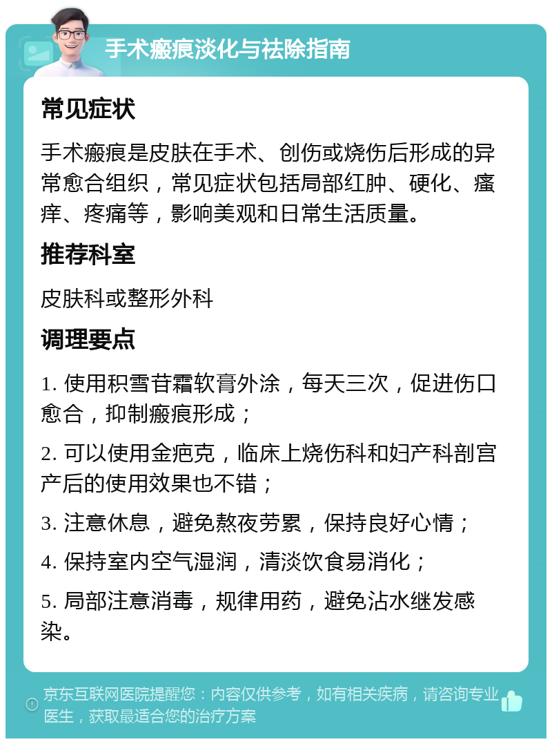 手术瘢痕淡化与祛除指南 常见症状 手术瘢痕是皮肤在手术、创伤或烧伤后形成的异常愈合组织，常见症状包括局部红肿、硬化、瘙痒、疼痛等，影响美观和日常生活质量。 推荐科室 皮肤科或整形外科 调理要点 1. 使用积雪苷霜软膏外涂，每天三次，促进伤口愈合，抑制瘢痕形成； 2. 可以使用金疤克，临床上烧伤科和妇产科剖宫产后的使用效果也不错； 3. 注意休息，避免熬夜劳累，保持良好心情； 4. 保持室内空气湿润，清淡饮食易消化； 5. 局部注意消毒，规律用药，避免沾水继发感染。