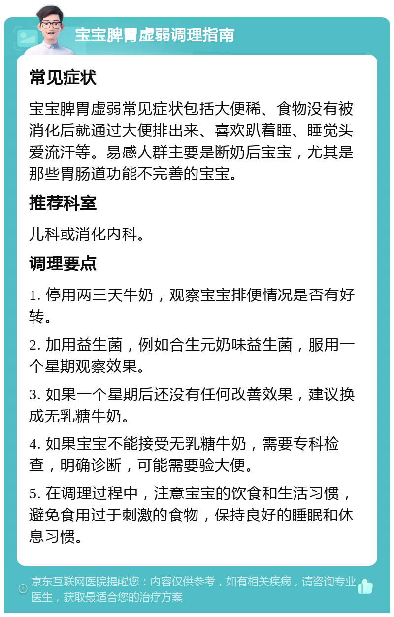 宝宝脾胃虚弱调理指南 常见症状 宝宝脾胃虚弱常见症状包括大便稀、食物没有被消化后就通过大便排出来、喜欢趴着睡、睡觉头爱流汗等。易感人群主要是断奶后宝宝，尤其是那些胃肠道功能不完善的宝宝。 推荐科室 儿科或消化内科。 调理要点 1. 停用两三天牛奶，观察宝宝排便情况是否有好转。 2. 加用益生菌，例如合生元奶味益生菌，服用一个星期观察效果。 3. 如果一个星期后还没有任何改善效果，建议换成无乳糖牛奶。 4. 如果宝宝不能接受无乳糖牛奶，需要专科检查，明确诊断，可能需要验大便。 5. 在调理过程中，注意宝宝的饮食和生活习惯，避免食用过于刺激的食物，保持良好的睡眠和休息习惯。