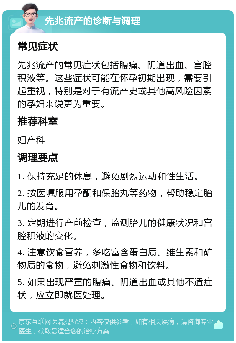 先兆流产的诊断与调理 常见症状 先兆流产的常见症状包括腹痛、阴道出血、宫腔积液等。这些症状可能在怀孕初期出现，需要引起重视，特别是对于有流产史或其他高风险因素的孕妇来说更为重要。 推荐科室 妇产科 调理要点 1. 保持充足的休息，避免剧烈运动和性生活。 2. 按医嘱服用孕酮和保胎丸等药物，帮助稳定胎儿的发育。 3. 定期进行产前检查，监测胎儿的健康状况和宫腔积液的变化。 4. 注意饮食营养，多吃富含蛋白质、维生素和矿物质的食物，避免刺激性食物和饮料。 5. 如果出现严重的腹痛、阴道出血或其他不适症状，应立即就医处理。