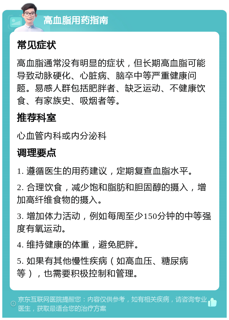 高血脂用药指南 常见症状 高血脂通常没有明显的症状，但长期高血脂可能导致动脉硬化、心脏病、脑卒中等严重健康问题。易感人群包括肥胖者、缺乏运动、不健康饮食、有家族史、吸烟者等。 推荐科室 心血管内科或内分泌科 调理要点 1. 遵循医生的用药建议，定期复查血脂水平。 2. 合理饮食，减少饱和脂肪和胆固醇的摄入，增加高纤维食物的摄入。 3. 增加体力活动，例如每周至少150分钟的中等强度有氧运动。 4. 维持健康的体重，避免肥胖。 5. 如果有其他慢性疾病（如高血压、糖尿病等），也需要积极控制和管理。