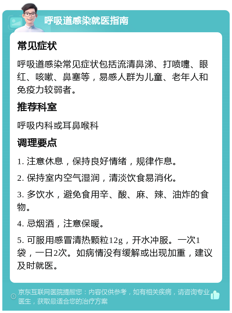 呼吸道感染就医指南 常见症状 呼吸道感染常见症状包括流清鼻涕、打喷嚏、眼红、咳嗽、鼻塞等，易感人群为儿童、老年人和免疫力较弱者。 推荐科室 呼吸内科或耳鼻喉科 调理要点 1. 注意休息，保持良好情绪，规律作息。 2. 保持室内空气湿润，清淡饮食易消化。 3. 多饮水，避免食用辛、酸、麻、辣、油炸的食物。 4. 忌烟酒，注意保暖。 5. 可服用感冒清热颗粒12g，开水冲服。一次1袋，一日2次。如病情没有缓解或出现加重，建议及时就医。