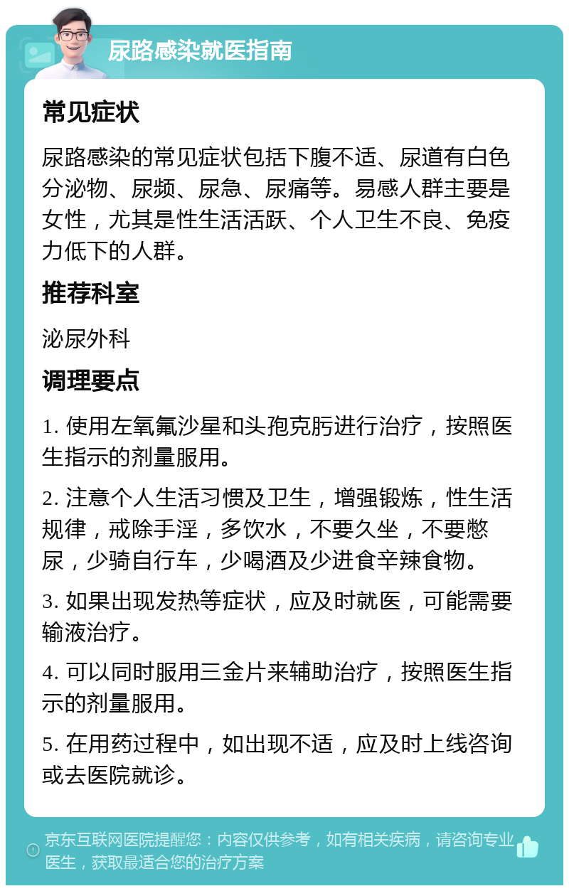 尿路感染就医指南 常见症状 尿路感染的常见症状包括下腹不适、尿道有白色分泌物、尿频、尿急、尿痛等。易感人群主要是女性，尤其是性生活活跃、个人卫生不良、免疫力低下的人群。 推荐科室 泌尿外科 调理要点 1. 使用左氧氟沙星和头孢克肟进行治疗，按照医生指示的剂量服用。 2. 注意个人生活习惯及卫生，增强锻炼，性生活规律，戒除手淫，多饮水，不要久坐，不要憋尿，少骑自行车，少喝酒及少进食辛辣食物。 3. 如果出现发热等症状，应及时就医，可能需要输液治疗。 4. 可以同时服用三金片来辅助治疗，按照医生指示的剂量服用。 5. 在用药过程中，如出现不适，应及时上线咨询或去医院就诊。